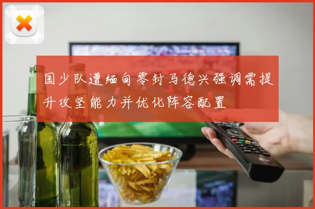 国少队遭缅甸零封马德兴强调需提升攻坚能力并优化阵容配置