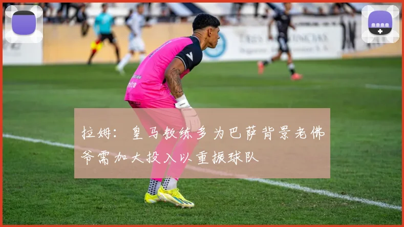 拉姆：皇马教练多为巴萨背景老佛爷需加大投入以重振球队