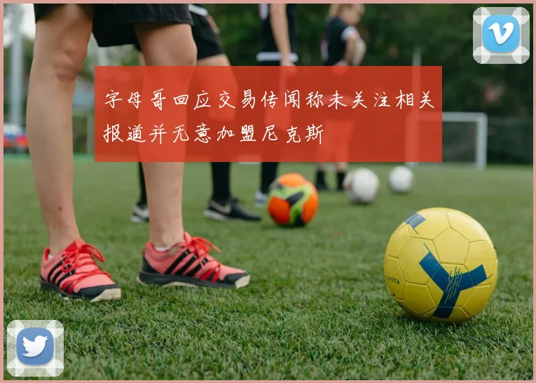 字母哥回应交易传闻称未关注相关报道并无意加盟尼克斯
