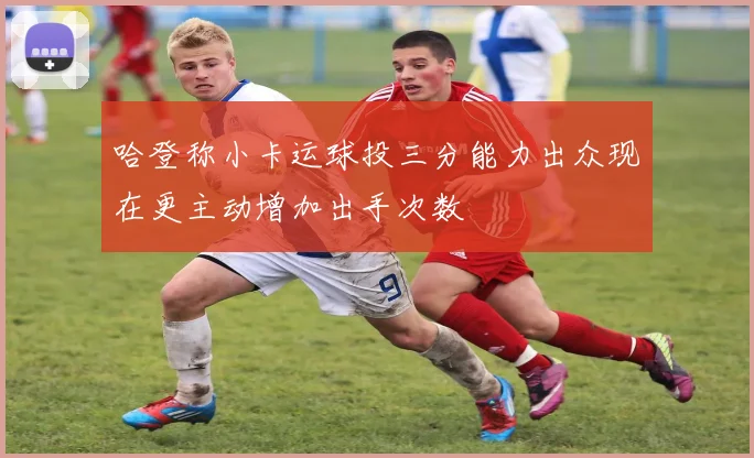 哈登称小卡运球投三分能力出众现在更主动增加出手次数