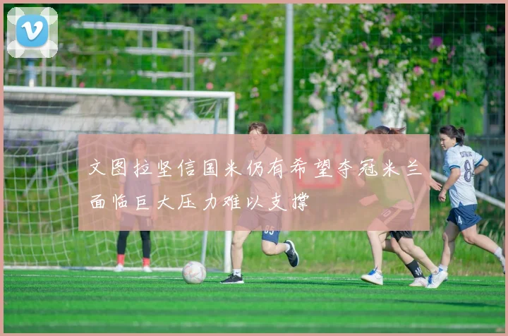 文图拉坚信国米仍有希望夺冠米兰面临巨大压力难以支撑