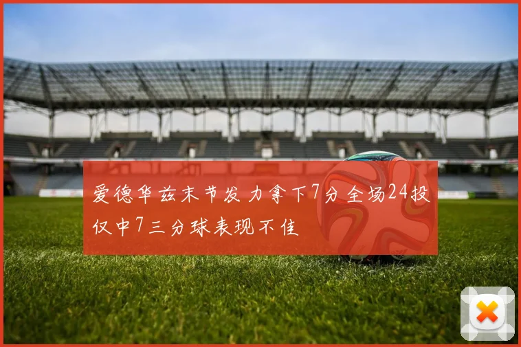 爱德华兹末节发力拿下7分全场24投仅中7三分球表现不佳