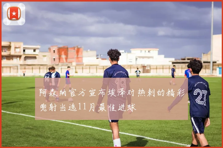 阿森纳官方宣布埃泽对热刺的精彩兜射当选11月最佳进球