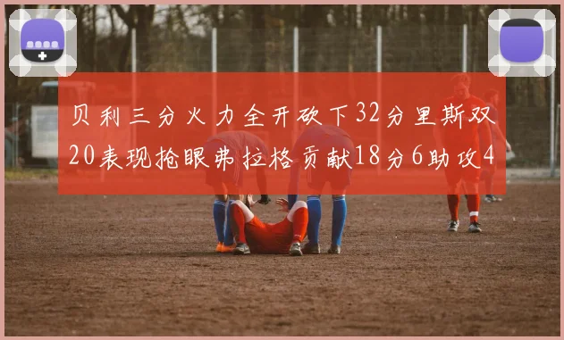 贝利三分火力全开砍下32分里斯双20表现抢眼弗拉格贡献18分6助攻4盖帽