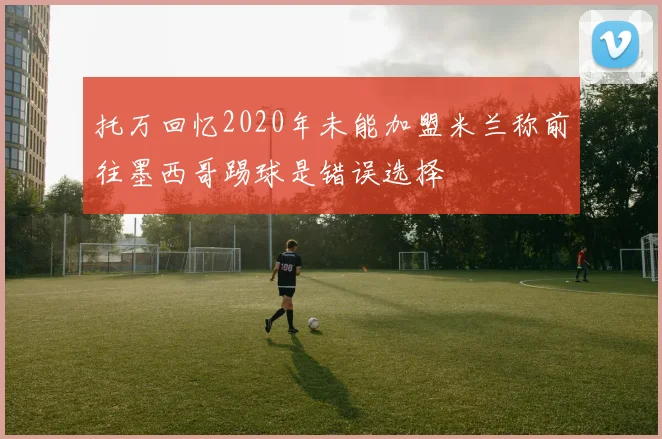 托万回忆2020年未能加盟米兰称前往墨西哥踢球是错误选择