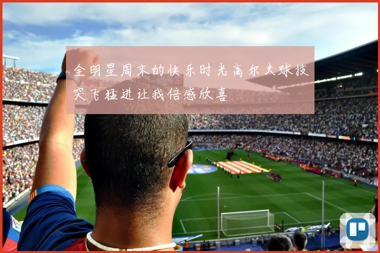 全明星周末的快乐时光高尔夫球技突飞猛进让我倍感欣喜