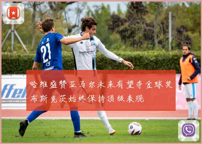 哈维盛赞亚马尔未来有望夺金球奖布斯克茨始终保持顶级表现