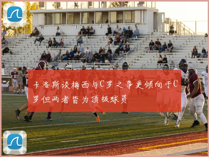 卡洛斯谈梅西与C罗之争更倾向于C罗但两者皆为顶级球员