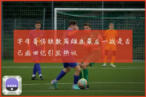 字母哥伤缺数周雄鹿最后一战是否已成回忆引发热议