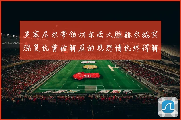 罗塞尼尔带领切尔西大胜赫尔城实现复仇曾被解雇的恩怨情仇终得解开