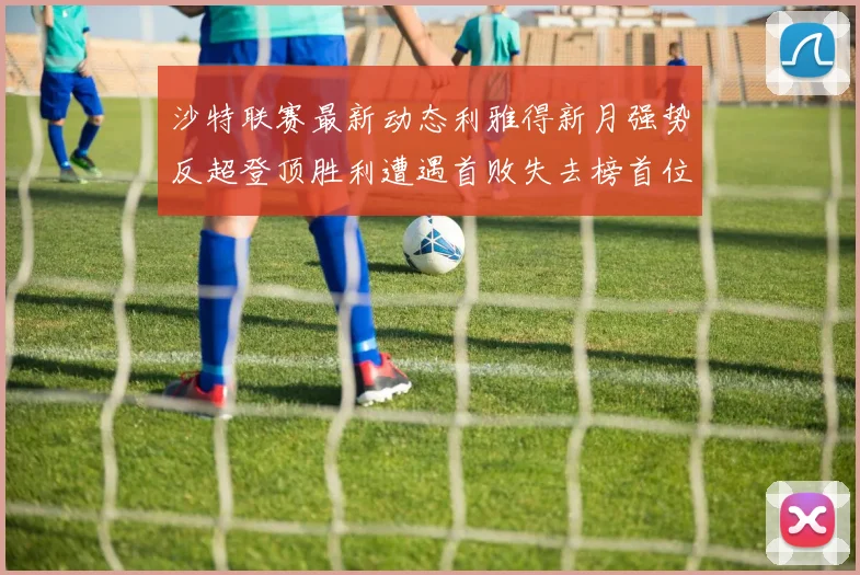 沙特联赛最新动态利雅得新月强势反超登顶胜利遭遇首败失去榜首位置