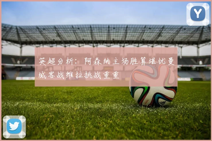 英超分析：阿森纳主场胜算堪忧曼城客战维拉挑战重重