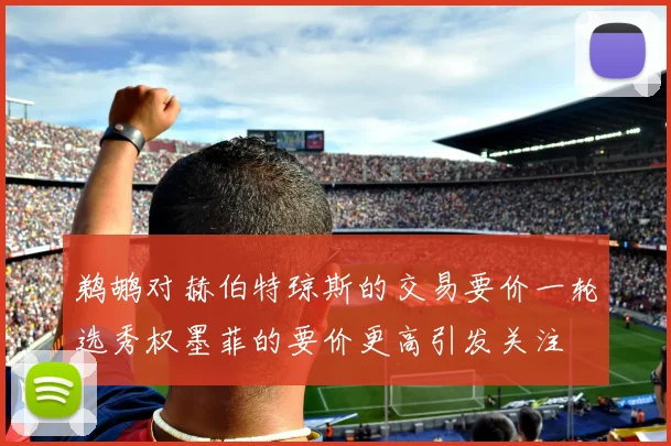 鹈鹕对赫伯特琼斯的交易要价一轮选秀权墨菲的要价更高引发关注