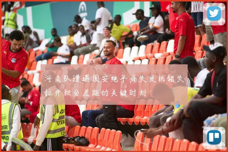 河南队遭遇国安绝平痛失良机错失拉开积分差距的关键时刻