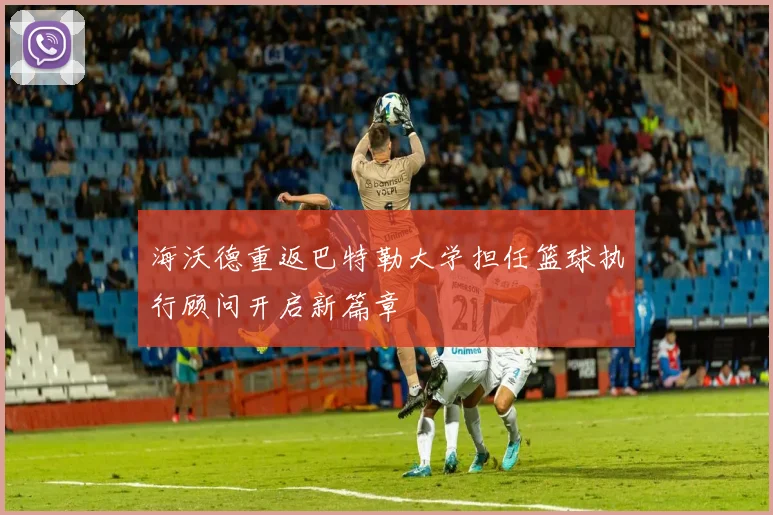 海沃德重返巴特勒大学担任篮球执行顾问开启新篇章