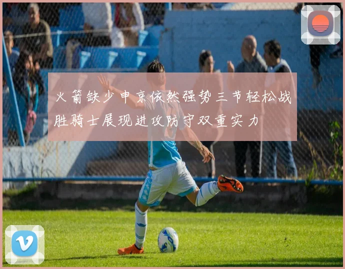 火箭缺少申京依然强势三节轻松战胜骑士展现进攻防守双重实力
