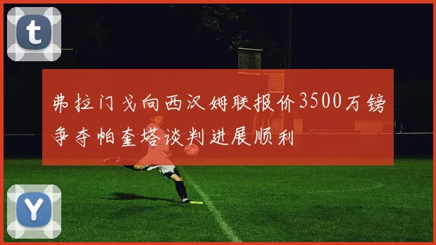 弗拉门戈向西汉姆联报价3500万镑争夺帕奎塔谈判进展顺利