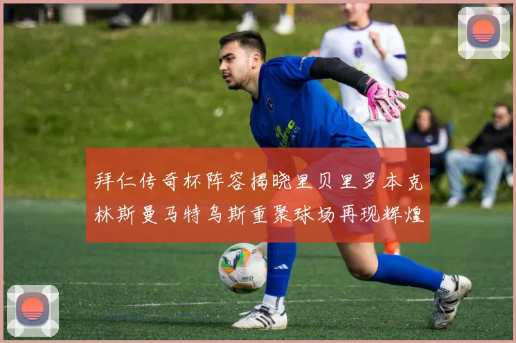 拜仁传奇杯阵容揭晓里贝里罗本克林斯曼马特乌斯重聚球场再现辉煌