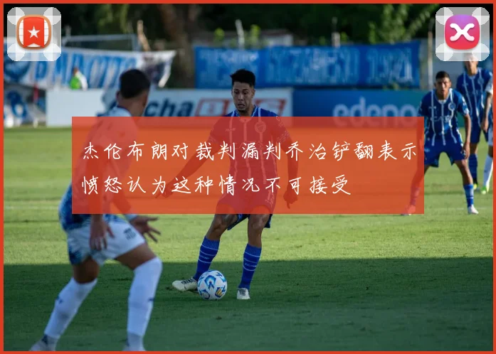 杰伦布朗对裁判漏判乔治铲翻表示愤怒认为这种情况不可接受