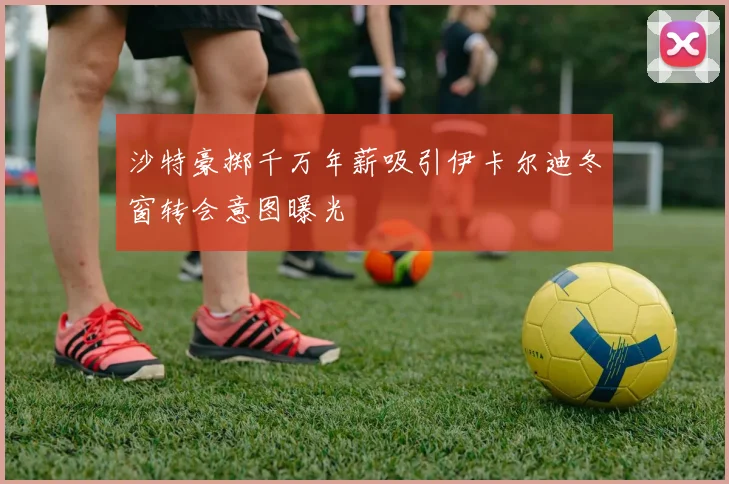 沙特豪掷千万年薪吸引伊卡尔迪冬窗转会意图曝光