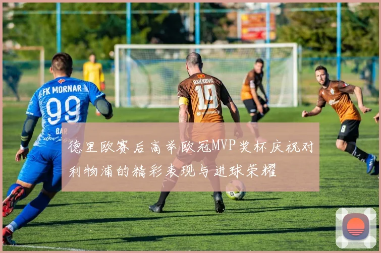 德里欧赛后高举欧冠MVP奖杯庆祝对利物浦的精彩表现与进球荣耀