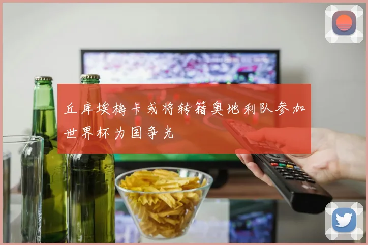 丘库埃梅卡或将转籍奥地利队参加世界杯为国争光