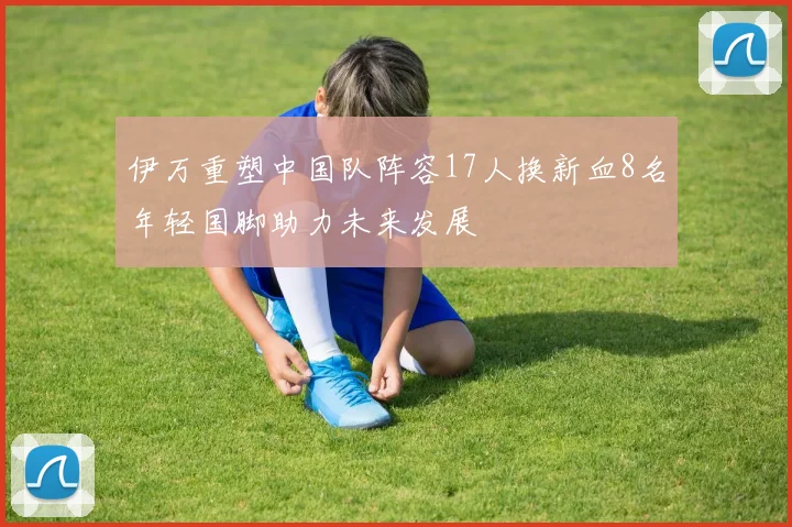伊万重塑中国队阵容17人换新血8名年轻国脚助力未来发展