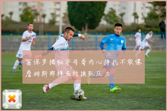富保罗揭秘字母哥内心挣扎不敢像詹姆斯那样面对换队压力