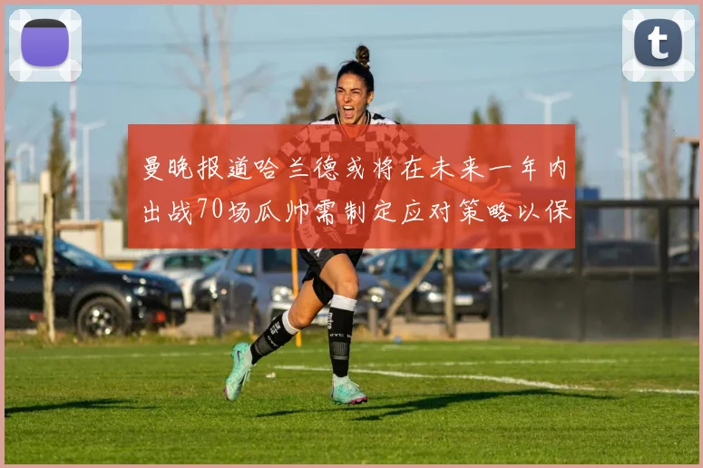 曼晚报道哈兰德或将在未来一年内出战70场瓜帅需制定应对策略以保护球员健康
