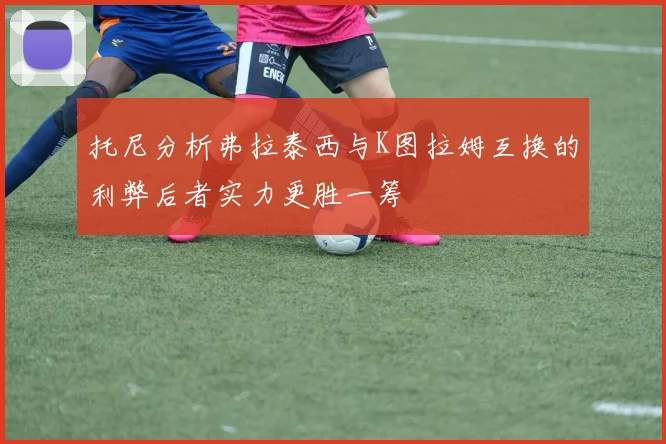 托尼分析弗拉泰西与K图拉姆互换的利弊后者实力更胜一筹