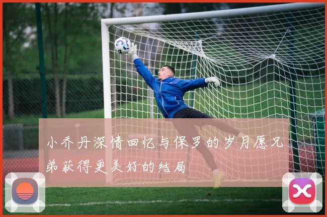 小乔丹深情回忆与保罗的岁月愿兄弟获得更美好的结局