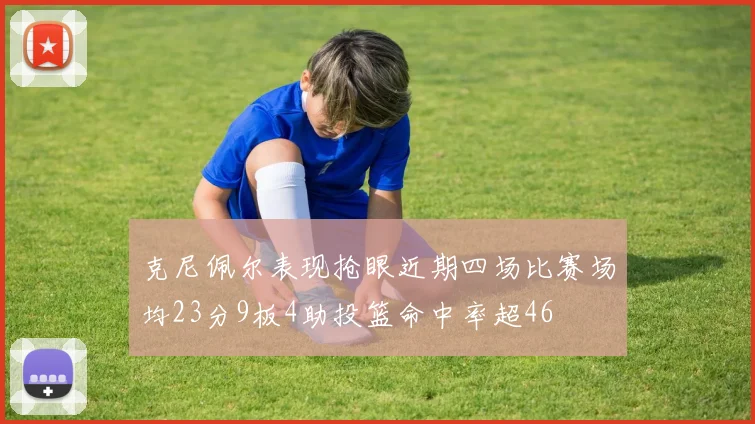 克尼佩尔表现抢眼近期四场比赛场均23分9板4助投篮命中率超46