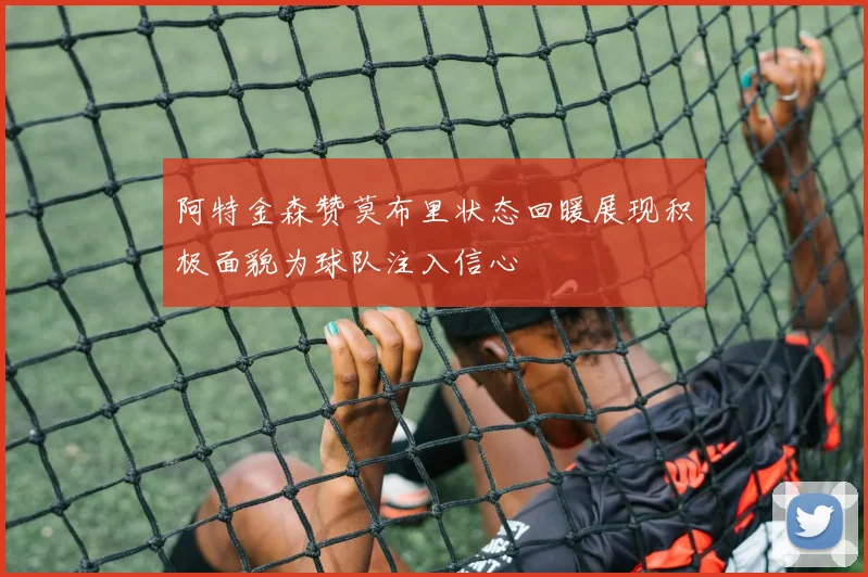 阿特金森赞莫布里状态回暖展现积极面貌为球队注入信心