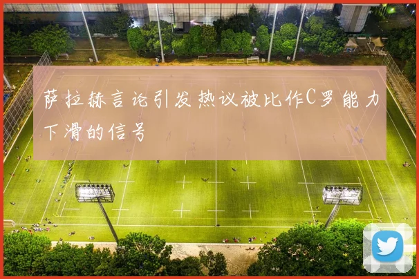 萨拉赫言论引发热议被比作C罗能力下滑的信号