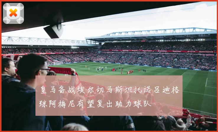 皇马备战埃尔切马斯坦托诺吕迪格琼阿梅尼有望复出助力球队