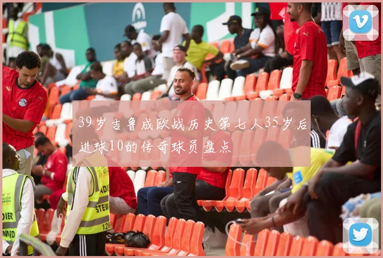 39岁吉鲁成欧战历史第七人35岁后进球10的传奇球员盘点