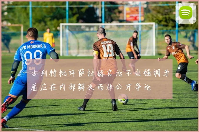 古利特批评萨拉赫言论不当强调矛盾应在内部解决而非公开争论