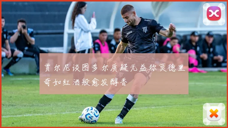 贾尔尼谈图多尔质疑无益称莫德里奇如红酒般愈发醇香