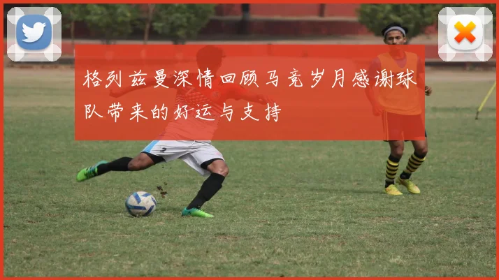 格列兹曼深情回顾马竞岁月感谢球队带来的好运与支持