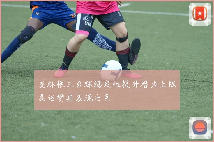 克林根三分球稳定性提升潜力上限美记赞其表现出色