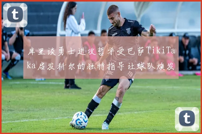 库里谈勇士进攻哲学受巴萨TikiTaka启发科尔的独特指导让球队焕发新生