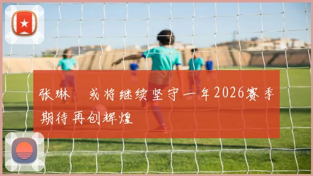张琳芃或将继续坚守一年2026赛季期待再创辉煌