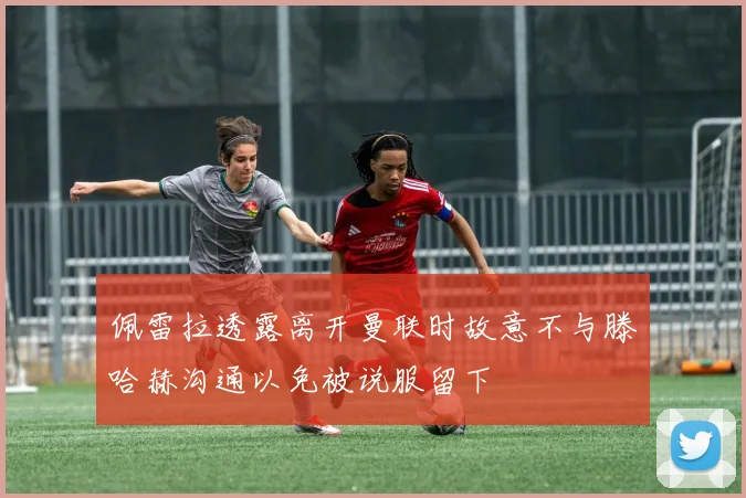 佩雷拉透露离开曼联时故意不与滕哈赫沟通以免被说服留下
