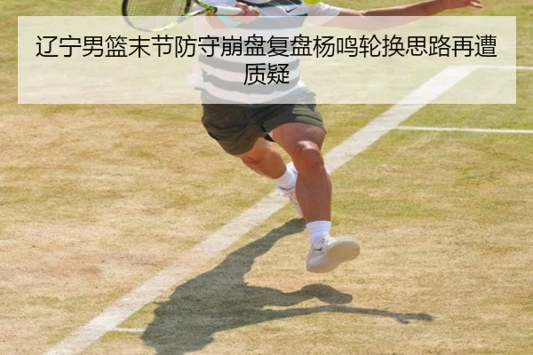 辽宁男篮末节防守崩盘复盘杨鸣轮换思路再遭质疑（CSLBuyBalls）
